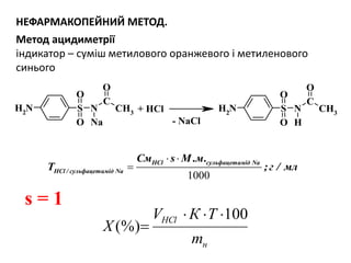 N CH3
C
NH2 S
O
O
O
Na
N CH3
C
NH2 S
O
O
O
H
+ HCl
- NaCl
НЕФАРМАКОПЕЙНИЙ МЕТОД.
Метод ацидиметрії
індикатор – суміш метилового оранжевого і метиленового
синього
н
HCl
m
ТКV
Х
100
(%)


1000
HCl сульфацетамід Na
HCl / сульфацетамід Na
См s М .м.
T ;г / мл
 

s = 1
 