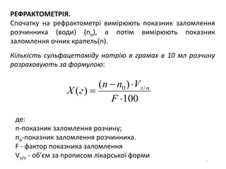 51
РЕФРАКТОМЕТРІЯ.
Cпочатку на рефрактометрі вимірюють показник заломлення
розчинника (води) (no), а потім вимірюють показник
заломлення очних крапель(n).
Кількість сульфацетаміду натрію в грамах в 10 мл розчину
розраховують за формулою:
100
)(
)( /0



F
Vnn
гХ пз
де:
n-показник заломлення розчину;
no-показник заломлення розчинника.
F - фактор показника заломлення
Vз/п - об'єм за прописом лікарської форми
 