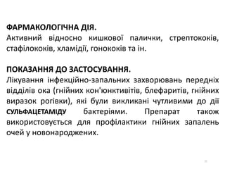 52
ФАРМАКОЛОГІЧНА ДІЯ.
Активний відносно кишкової палички, стрептококів,
стафілококів, хламідії, гонококів та ін.
ПОКАЗАННЯ ДО ЗАСТОСУВАННЯ.
Лікування інфекційно-запальних захворювань передніх
відділів ока (гнійних кон'юнктивітів, блефаритів, гнійних
виразок рогівки), які були викликані чутливими до дії
СУЛЬФАЦЕТАМІДУ бактеріями. Препарат також
використовується для профілактики гнійних запалень
очей у новонароджених.
 