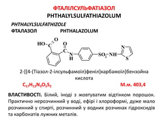 S
N
N
H
NHSO2
C
OC
O
OH
ФТАЛІЛСУЛЬФАТІАЗОЛ
PHTHALYLSULFATHIAZOLUM
PHTHALYLSULFATHIZOLE
ФТАЛАЗОЛ PHTHALAZOLUM
2-[[4-(Тіазол-2-ілсульфамоїл)феніл]карбамоїл]бензойна
кислота
C17H13N3O5S2 М.м. 403,4
ВЛАСТИВОСТІ. Білий, іноді з жовтуватим відтінком порошок.
Практично нерозчинний у воді, ефірі і хлороформі, дуже мало
розчинний у спирті, розчинний у водних розчинах гідроксидів
та карбонатів лужних металів.
 