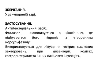 ЗБЕРІГАННЯ.
У закупореній тарі.
ЗАСТОСУВАННЯ.
Антибактеріальний засіб.
Фталазол накопичується в кішківнику, де
відбувається його гідроліз із утворенням
норсульфазолу.
Використовується для лікування гострих кишкових
захворювань, при дизентерії, колітах,
гастроентеритах та інших кишкових інфекціях.
 