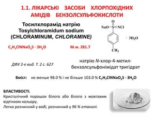 Тосилхлорамід натрію
Tosylchloramidum sodium
(CHLORAMINUM, CHLОRAMINE)
1.1. ЛІКАРСЬКІ ЗАСОБИ ХЛОРПОХІДНИХ
АМІДІВ БЕНЗОЛСУЛЬФОКИСЛОТИ
CH3
S
O
NClNaO
· 3H2O
натрію N-хлор-4-метил-
бензолсульфонімідат тригідрат
C7H7ClNNaO2S · 3H2O М.м. 281.7
ДФУ 2-е вид. Т. 2 с. 627
ВЛАСТИВОСТІ.
Кристалічний порошок білого або білого з жовтавим
відтінком кольору.
Легко розчинний у воді, розчинний у 96 % етанолі.
Вміст: не менше 98.0 % і не більше 103.0 % С7Н7ClNNaO2S ∙ ЗН2O
 