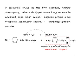 8
У реакційній суміші не має бути надлишку натрію
гіпохлориту, оскільки він гідролізується і виділяє натрію
гідроксид, який може змінити напрямок реакції в бік
утворення неактивної сполуки - толуолсульфаміду-
натрію:
толуолсульфамід-натрію
неактивна сполука!
SO2 NH2CH3 SO2 N
Na
H
CH3+ NaOH + H2O
NaOCl + H2O NaOH + HOCl
 