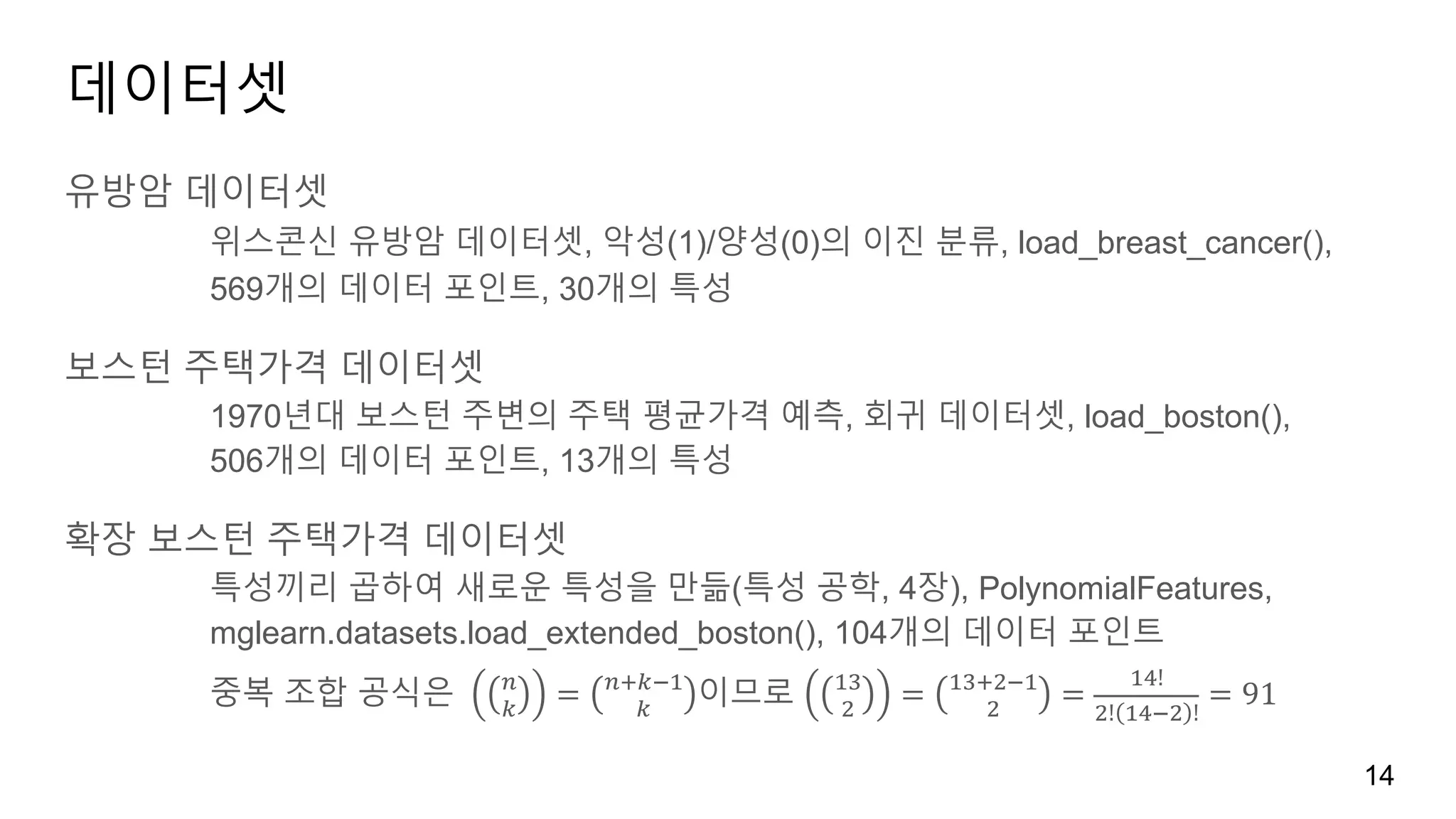 데이터셋
유방암 데이터셋
위스콘신 유방암 데이터셋, 악성(1)/양성(0)의 이진 분류, load_breast_cancer(),
569개의 데이터 포인트, 30개의 특성
보스턴 주택가격 데이터셋
1970년대 보스턴 주변의 주택 평균가격 예측, 회귀 데이터셋, load_boston(),
506개의 데이터 포인트, 13개의 특성
확장 보스턴 주택가격 데이터셋
특성끼리 곱하여 새로운 특성을 만듦(특성 공학, 4장), PolynomialFeatures,
mglearn.datasets.load_extended_boston(), 104개의 데이터 포인트
중복 조합 공식은 	 "
#
= "%#&'
#
이므로 '(
)
= '(%)&'
)
=
'*!
)! '*&) !
= 91
14
 