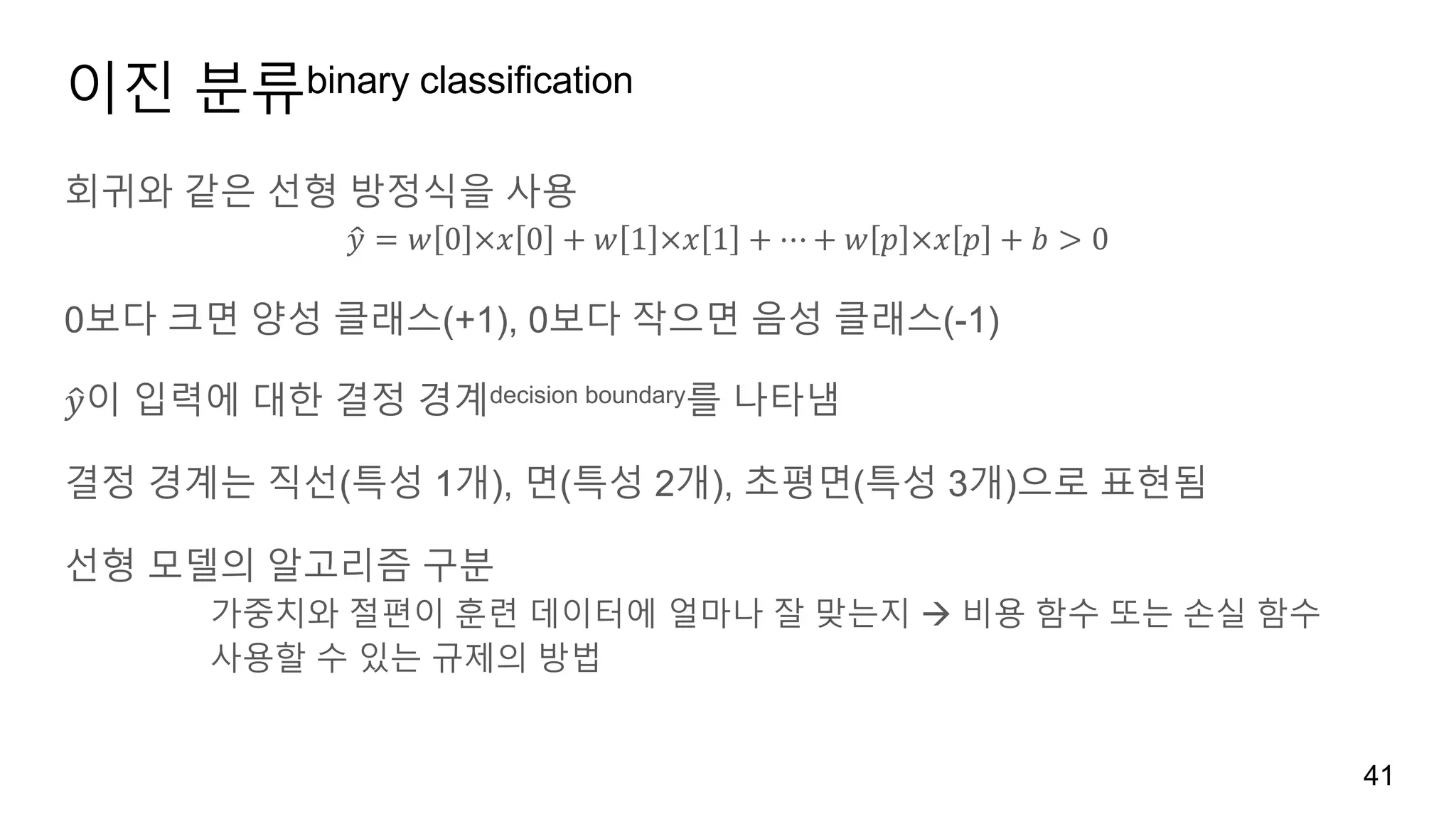 이진 분류binary classification
회귀와 같은 선형 방정식을 사용
𝑦2 = 𝑤 0 ×𝑥 0 + 𝑤 1 ×𝑥 1 + ⋯ + 𝑤 𝑝 ×𝑥 𝑝 + 𝑏 > 0
0보다 크면 양성 클래스(+1), 0보다 작으면 음성 클래스(-1)
𝑦2이 입력에 대한 결정 경계decision boundary를 나타냄
결정 경계는 직선(특성 1개), 면(특성 2개), 초평면(특성 3개)으로 표현됨
선형 모델의 알고리즘 구분
가중치와 절편이 훈련 데이터에 얼마나 잘 맞는지 à 비용 함수 또는 손실 함수
사용할 수 있는 규제의 방법
41
 