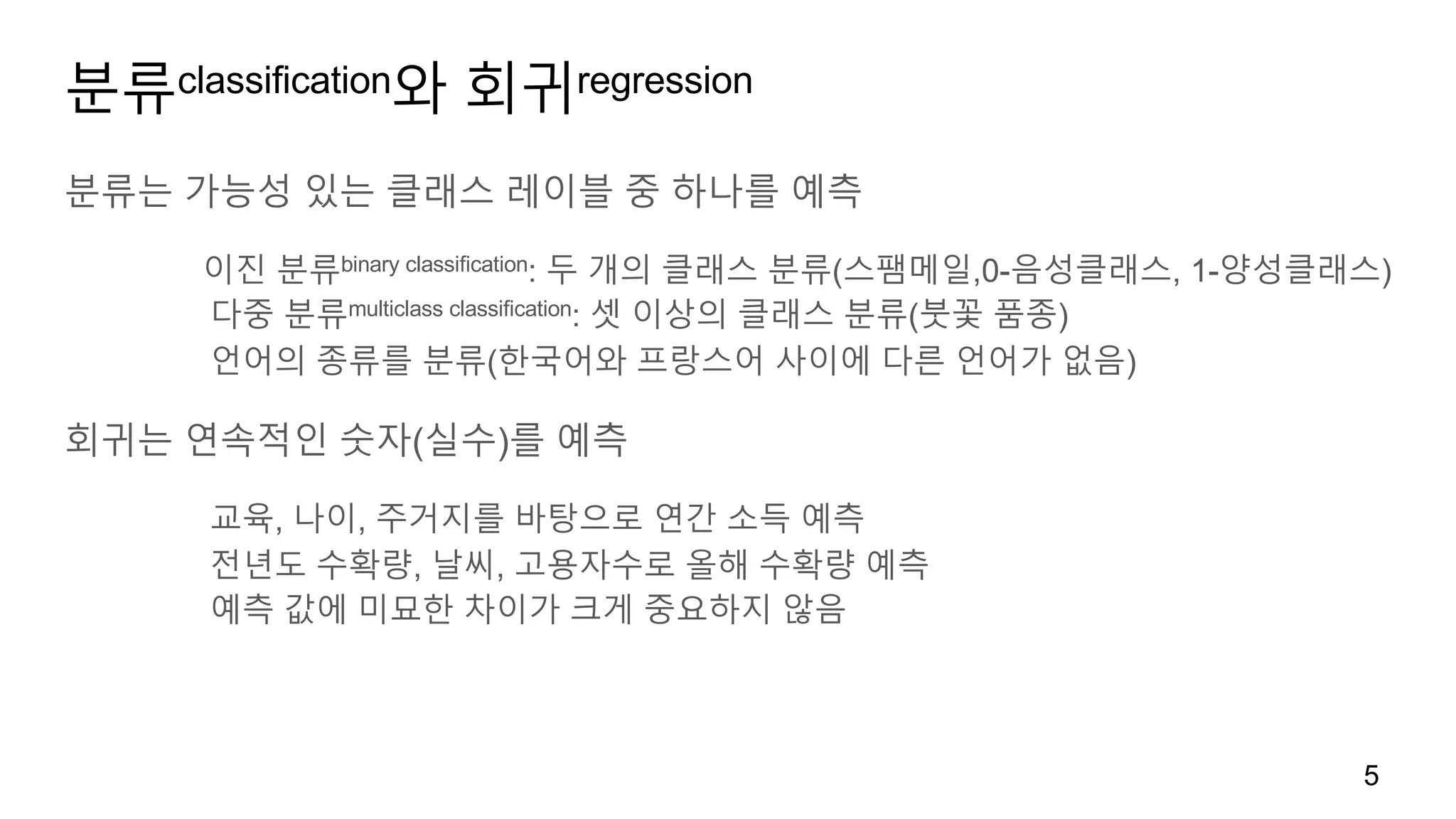 분류classification와 회귀regression
분류는 가능성 있는 클래스 레이블 중 하나를 예측
이진 분류binary classification: 두 개의 클래스 분류(스팸메일,0-음성클래스, 1-양성클래스)
다중 분류multiclass classification: 셋 이상의 클래스 분류(붓꽃 품종)
언어의 종류를 분류(한국어와 프랑스어 사이에 다른 언어가 없음)
회귀는 연속적인 숫자(실수)를 예측
교육, 나이, 주거지를 바탕으로 연간 소득 예측
전년도 수확량, 날씨, 고용자수로 올해 수확량 예측
예측 값에 미묘한 차이가 크게 중요하지 않음
5
 