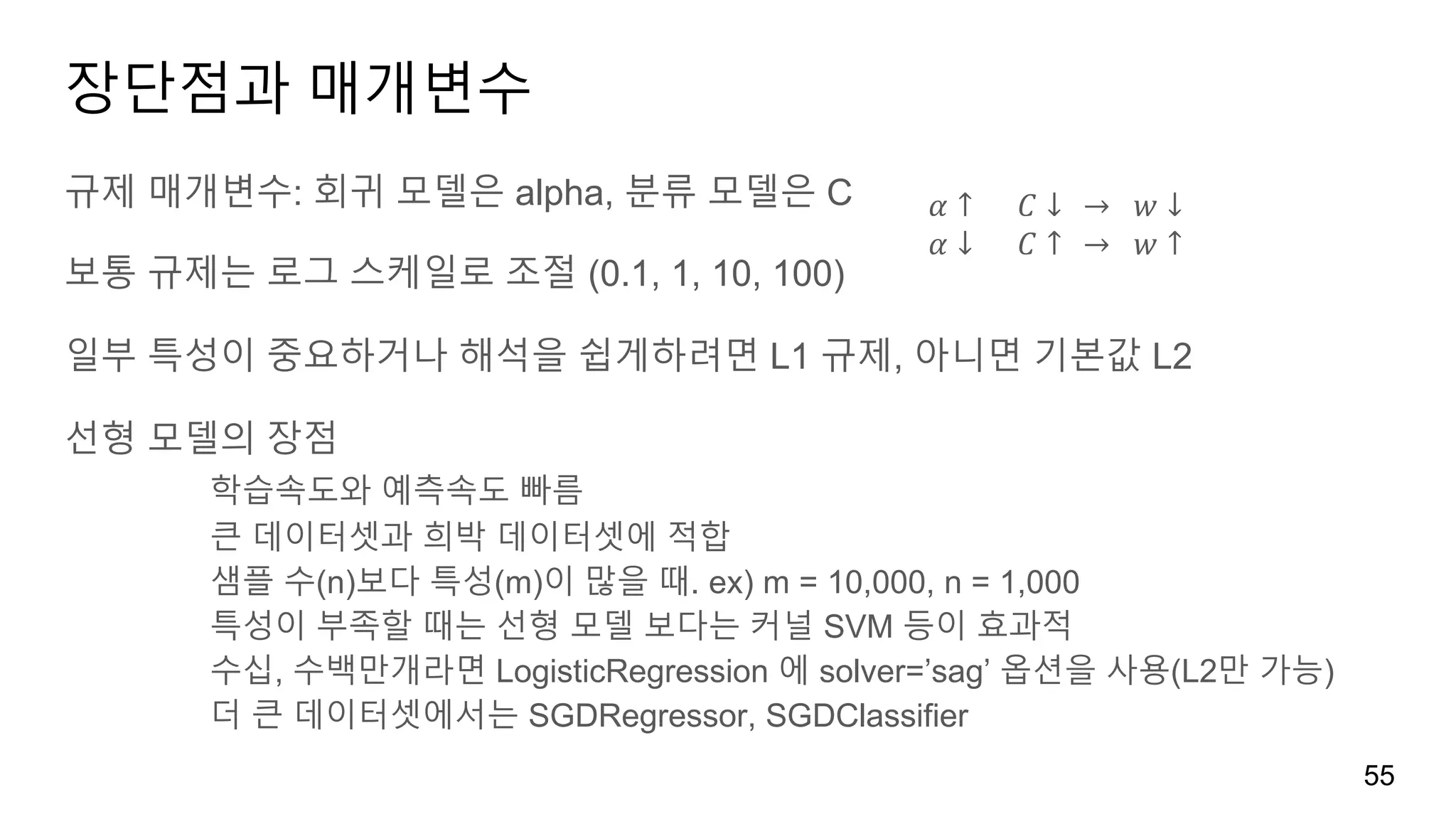 장단점과 매개변수
규제 매개변수: 회귀 모델은 alpha, 분류 모델은 C
보통 규제는 로그 스케일로 조절 (0.1, 1, 10, 100)
일부 특성이 중요하거나 해석을 쉽게하려면 L1 규제, 아니면 기본값 L2
선형 모델의 장점
학습속도와 예측속도 빠름
큰 데이터셋과 희박 데이터셋에 적합
샘플 수(n)보다 특성(m)이 많을 때. ex) m = 10,000, n = 1,000
특성이 부족할 때는 선형 모델 보다는 커널 SVM 등이 효과적
수십, 수백만개라면 LogisticRegression 에 solver=’sag’ 옵션을 사용(L2만 가능)
더 큰 데이터셋에서는 SGDRegressor, SGDClassifier
55
𝛼 ↑ 					𝐶 ↓			→ 		𝑤 ↓
𝛼 ↓ 					𝐶 ↑			→ 		𝑤 ↑
 