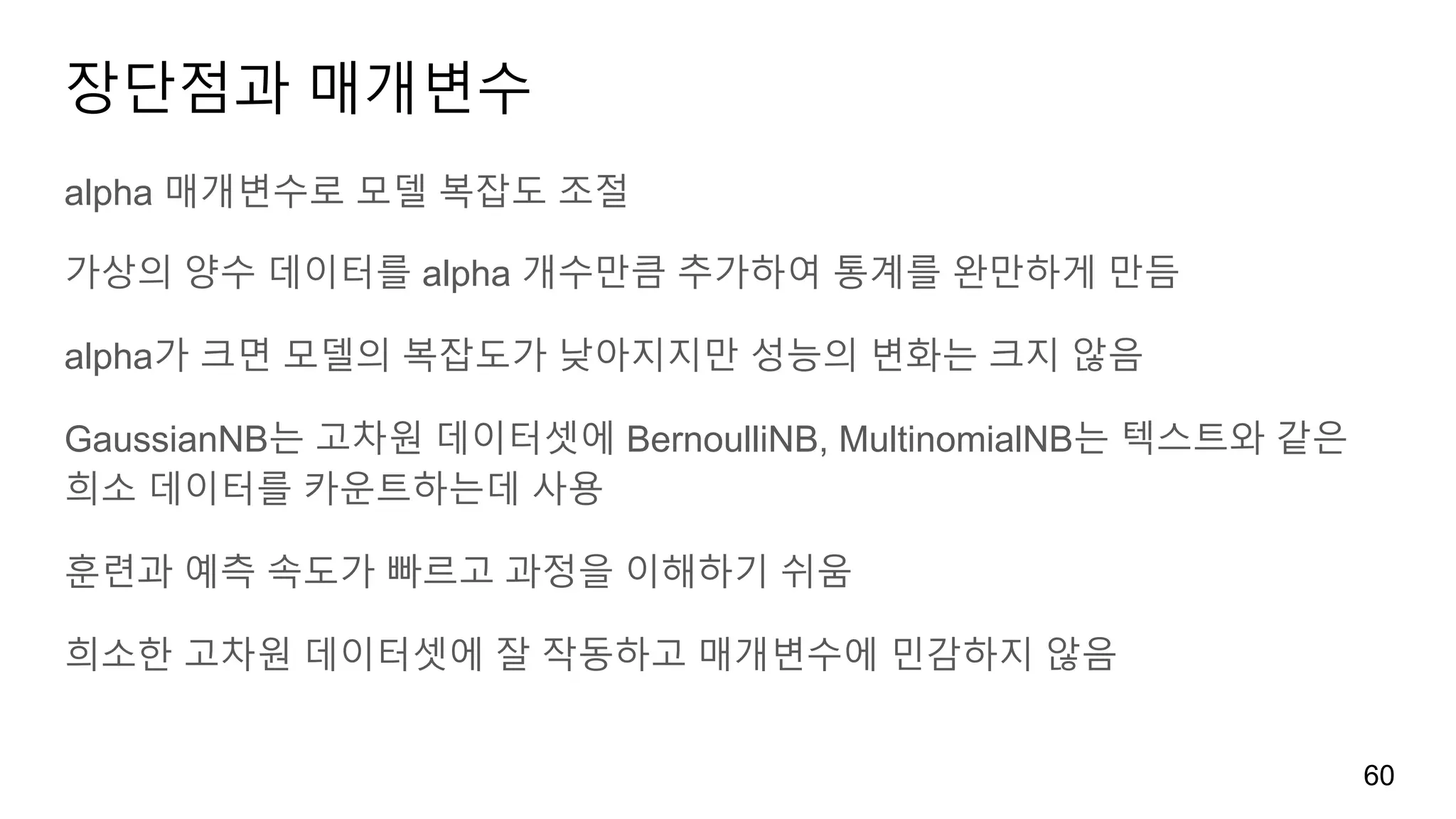 장단점과 매개변수
alpha 매개변수로 모델 복잡도 조절
가상의 양수 데이터를 alpha 개수만큼 추가하여 통계를 완만하게 만듬
alpha가 크면 모델의 복잡도가 낮아지지만 성능의 변화는 크지 않음
GaussianNB는 고차원 데이터셋에 BernoulliNB, MultinomialNB는 텍스트와 같은
희소 데이터를 카운트하는데 사용
훈련과 예측 속도가 빠르고 과정을 이해하기 쉬움
희소한 고차원 데이터셋에 잘 작동하고 매개변수에 민감하지 않음
60
 