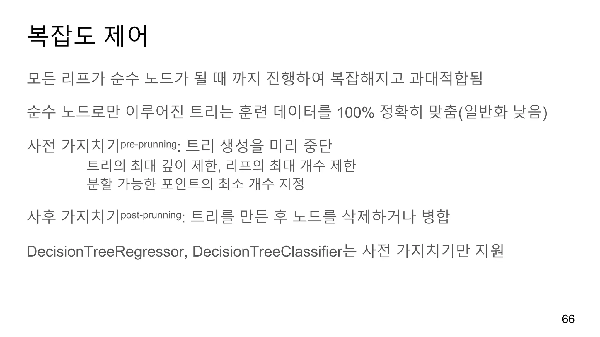 복잡도 제어
모든 리프가 순수 노드가 될 때 까지 진행하여 복잡해지고 과대적합됨
순수 노드로만 이루어진 트리는 훈련 데이터를 100% 정확히 맞춤(일반화 낮음)
사전 가지치기pre-prunning: 트리 생성을 미리 중단
트리의 최대 깊이 제한, 리프의 최대 개수 제한
분할 가능한 포인트의 최소 개수 지정
사후 가지치기post-prunning: 트리를 만든 후 노드를 삭제하거나 병합
DecisionTreeRegressor, DecisionTreeClassifier는 사전 가지치기만 지원
66
 