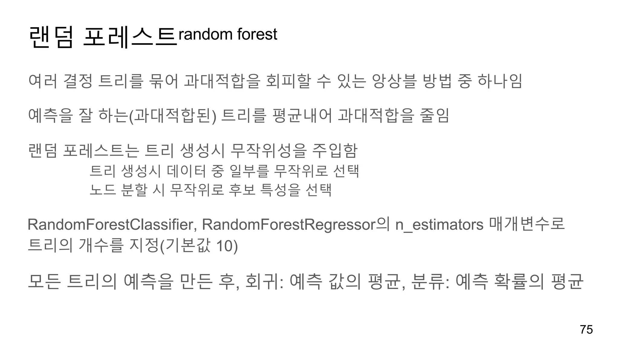 랜덤 포레스트random forest
여러 결정 트리를 묶어 과대적합을 회피할 수 있는 앙상블 방법 중 하나임
예측을 잘 하는(과대적합된) 트리를 평균내어 과대적합을 줄임
랜덤 포레스트는 트리 생성시 무작위성을 주입함
트리 생성시 데이터 중 일부를 무작위로 선택
노드 분할 시 무작위로 후보 특성을 선택
RandomForestClassifier, RandomForestRegressor의 n_estimators 매개변수로
트리의 개수를 지정(기본값 10)
모든 트리의 예측을 만든 후, 회귀: 예측 값의 평균, 분류: 예측 확률의 평균
75
 
