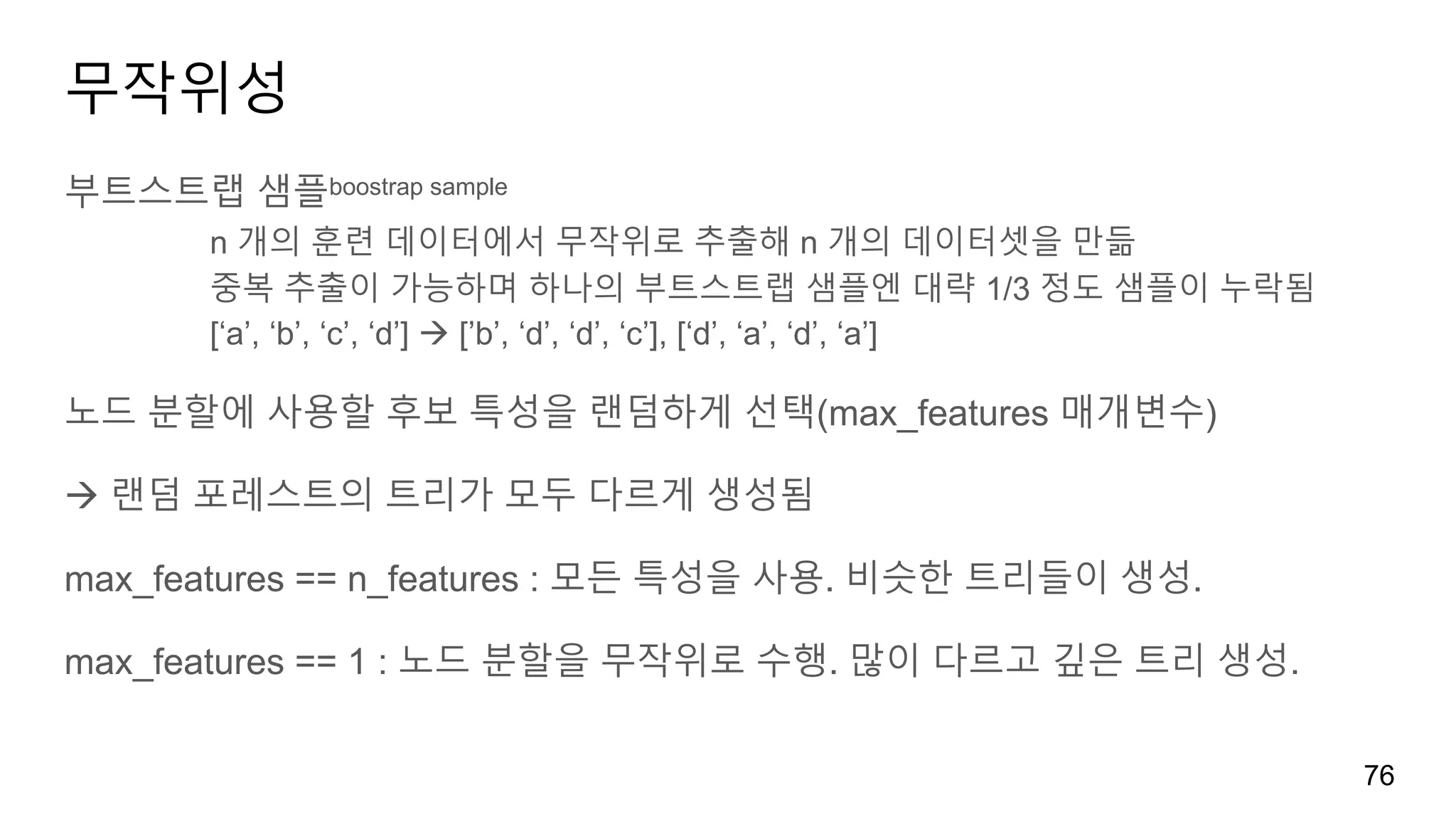 무작위성
부트스트랩 샘플boostrap sample
n 개의 훈련 데이터에서 무작위로 추출해 n 개의 데이터셋을 만듦
중복 추출이 가능하며 하나의 부트스트랩 샘플엔 대략 1/3 정도 샘플이 누락됨
[‘a’, ‘b’, ‘c’, ‘d’] à [’b’, ‘d’, ‘d’, ‘c’], [‘d’, ‘a’, ‘d’, ‘a’]
노드 분할에 사용할 후보 특성을 랜덤하게 선택(max_features 매개변수)
à 랜덤 포레스트의 트리가 모두 다르게 생성됨
max_features == n_features : 모든 특성을 사용. 비슷한 트리들이 생성.
max_features == 1 : 노드 분할을 무작위로 수행. 많이 다르고 깊은 트리 생성.
76
 