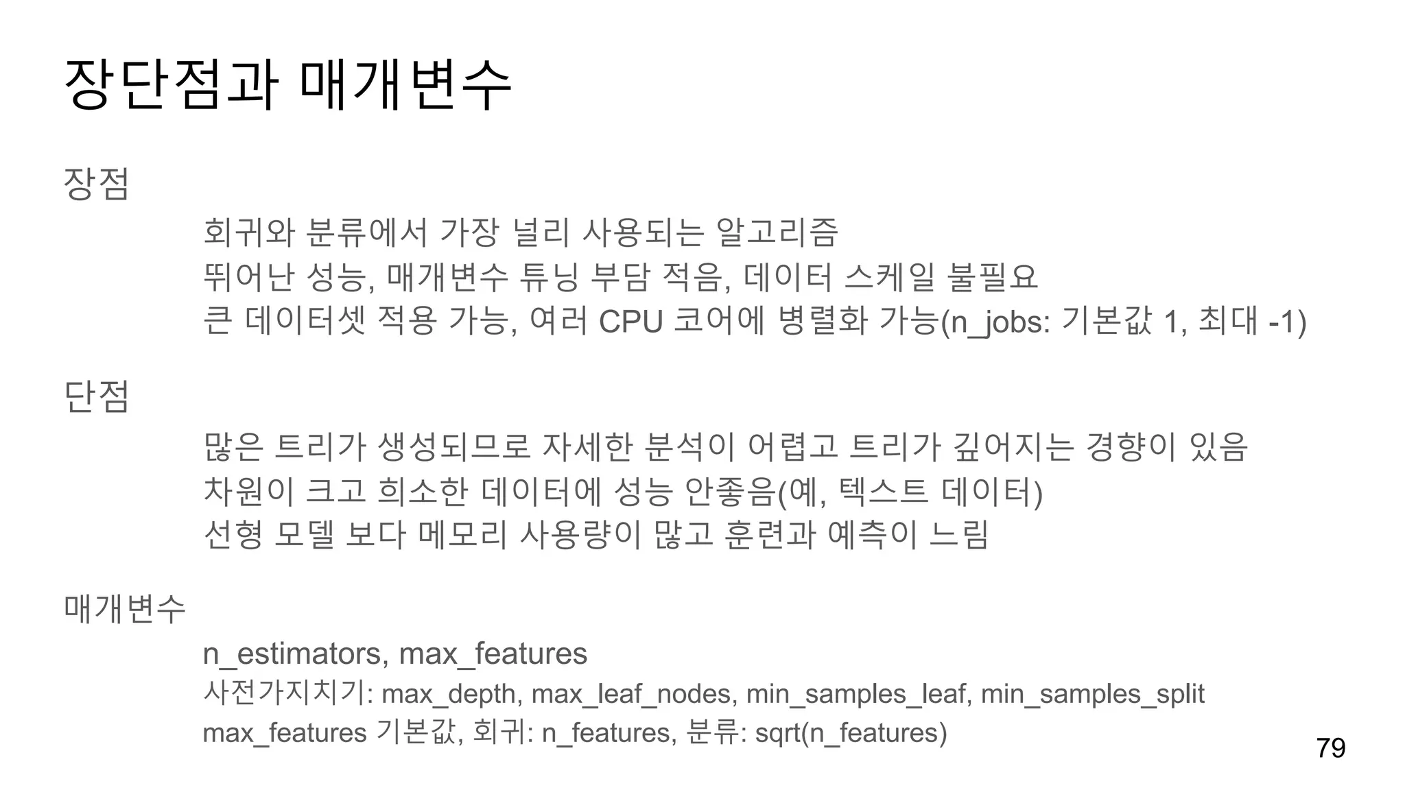 장단점과 매개변수
장점
회귀와 분류에서 가장 널리 사용되는 알고리즘
뛰어난 성능, 매개변수 튜닝 부담 적음, 데이터 스케일 불필요
큰 데이터셋 적용 가능, 여러 CPU 코어에 병렬화 가능(n_jobs: 기본값 1, 최대 -1)
단점
많은 트리가 생성되므로 자세한 분석이 어렵고 트리가 깊어지는 경향이 있음
차원이 크고 희소한 데이터에 성능 안좋음(예, 텍스트 데이터)
선형 모델 보다 메모리 사용량이 많고 훈련과 예측이 느림
매개변수
n_estimators, max_features
사전가지치기: max_depth, max_leaf_nodes, min_samples_leaf, min_samples_split
max_features 기본값, 회귀: n_features, 분류: sqrt(n_features)
79
 