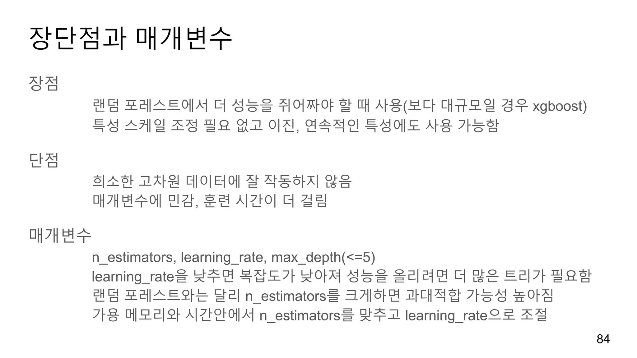 장단점과 매개변수
장점
랜덤 포레스트에서 더 성능을 쥐어짜야 할 때 사용(보다 대규모일 경우 xgboost)
특성 스케일 조정 필요 없고 이진, 연속적인 특성에도 사용 가능함
단점
희소한 고차원 데이터에 잘 작동하지 않음
매개변수에 민감, 훈련 시간이 더 걸림
매개변수
n_estimators, learning_rate, max_depth(<=5)
learning_rate을 낮추면 복잡도가 낮아져 성능을 올리려면 더 많은 트리가 필요함
랜덤 포레스트와는 달리 n_estimators를 크게하면 과대적합 가능성 높아짐
가용 메모리와 시간안에서 n_estimators를 맞추고 learning_rate으로 조절
84
 