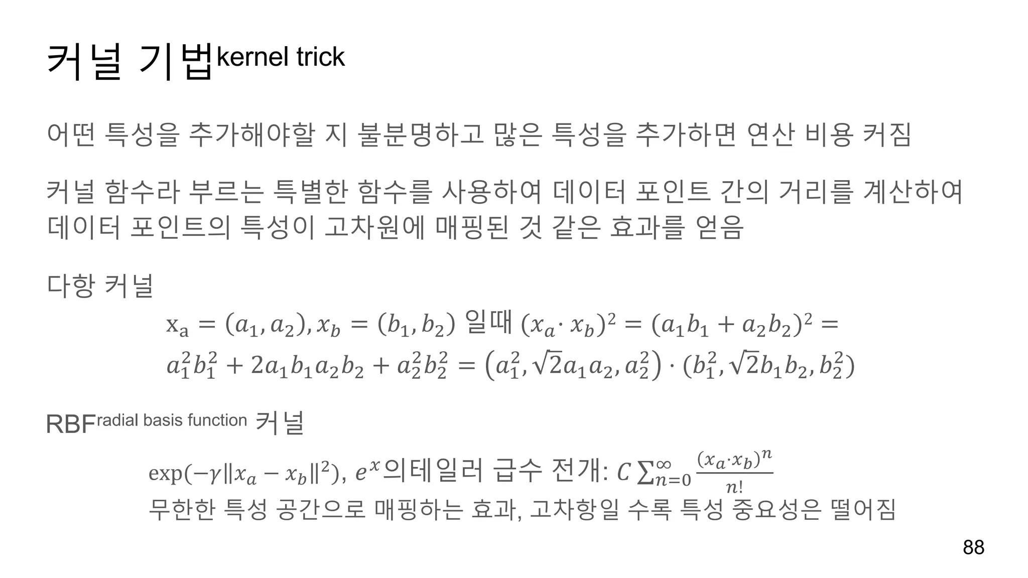 커널 기법kernel trick
어떤 특성을 추가해야할 지 불분명하고 많은 특성을 추가하면 연산 비용 커짐
커널 함수라 부르는 특별한 함수를 사용하여 데이터 포인트 간의 거리를 계산하여
데이터 포인트의 특성이 고차원에 매핑된 것 같은 효과를 얻음
다항 커널
xv = 𝑎', 𝑎) , 𝑥o = 𝑏', 𝑏) 	일때	(𝑥w⋅ 𝑥o)2 = (𝑎' 𝑏' + 𝑎) 𝑏))2 =	
𝑎'
)
𝑏'
)
+ 2𝑎' 𝑏' 𝑎) 𝑏) + 𝑎)
)
𝑏)
)
= 𝑎'
)
, 2 𝑎' 𝑎), 𝑎)
)
⋅ (𝑏'
)
, 2 𝑏' 𝑏), 𝑏)
)
)	
RBFradial basis function 커널
exp	(−𝛾 𝑥w − 𝑥o
)), 𝑒n
의테일러 급수 전개: 𝐶 ∑
n{⋅n|
}
"!
~
"45
무한한 특성 공간으로 매핑하는 효과, 고차항일 수록 특성 중요성은 떨어짐
88
 