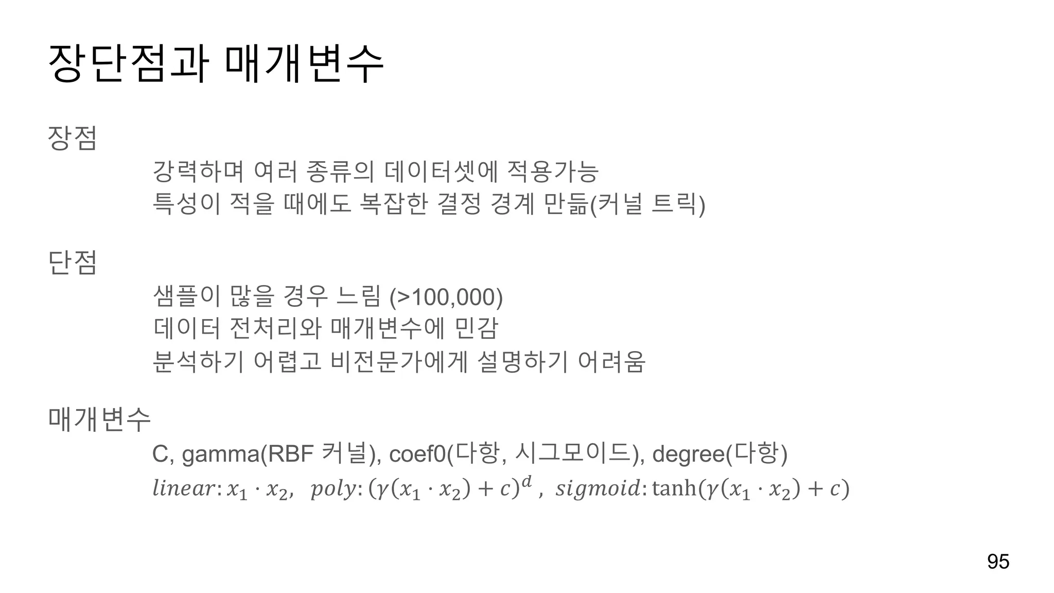 장단점과 매개변수
장점
강력하며 여러 종류의 데이터셋에 적용가능
특성이 적을 때에도 복잡한 결정 경계 만듦(커널 트릭)
단점
샘플이 많을 경우 느림 (>100,000)
데이터 전처리와 매개변수에 민감
분석하기 어렵고 비전문가에게 설명하기 어려움
매개변수
C, gamma(RBF 커널), coef0(다항, 시그모이드), degree(다항)
𝑙𝑖𝑛𝑒𝑎𝑟: 𝑥' ⋅ 𝑥), 	𝑝𝑜𝑙𝑦: 𝛾 𝑥' ⋅ 𝑥) + 𝑐 ‰	, 𝑠𝑖𝑔𝑚𝑜𝑖𝑑: tanh	( 𝛾 𝑥' ⋅ 𝑥) + 𝑐)		
95
 