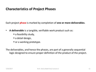 Characteristics of Project Phases
Each project phase is marked by completion of one or more deliverables.
• A deliverable is a tangible, verifiable work product such as:
 a feasibility study,
 a detail design,
 or a working prototype.
The deliverables, and hence the phases, are part of a generally sequential
logic designed to ensure proper definition of the product of the project.
7/26/2017 12Arch. Dania Abdel-Aziz/ Lecture 2
 