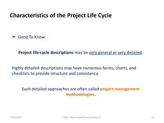 Characteristics of the Project Life Cycle
7/26/2017 Arch. Dania Abdel-Aziz/ Lecture 2 21
 Good To Know:
Project life-cycle descriptions may be very general or very detailed.
Highly detailed descriptions may have numerous forms, charts, and
checklists to provide structure and consistency.
Such detailed approaches are often called project management
methodologies.
 