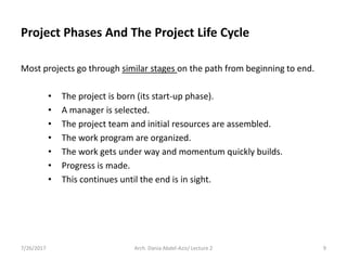 Most projects go through similar stages on the path from beginning to end.
• The project is born (its start-up phase).
• A manager is selected.
• The project team and initial resources are assembled.
• The work program are organized.
• The work gets under way and momentum quickly builds.
• Progress is made.
• This continues until the end is in sight.
7/26/2017 Arch. Dania Abdel-Aziz/ Lecture 2 9
Project Phases And The Project Life Cycle
 