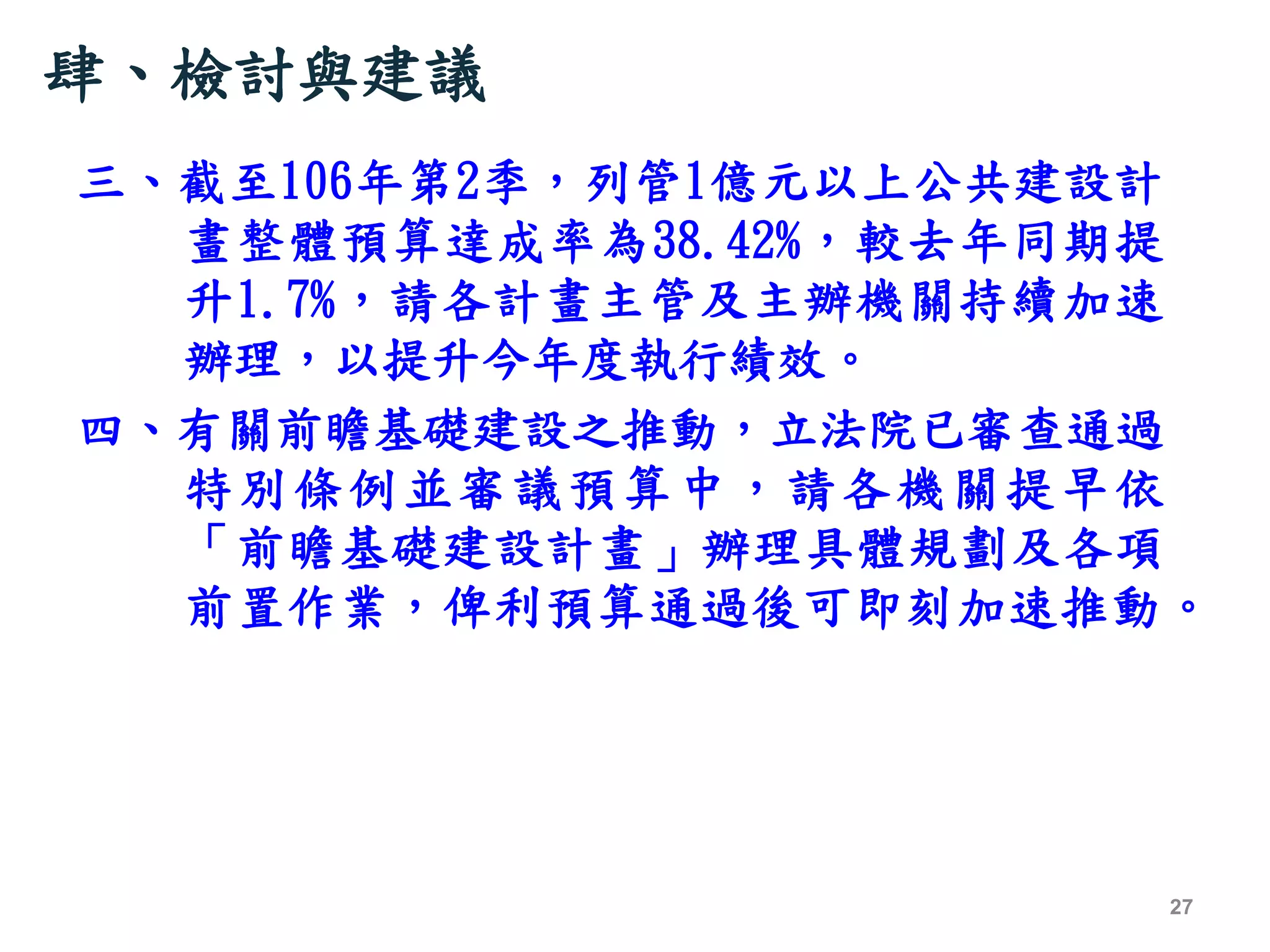肆、檢討與建議
三、截至106年第2季，列管1億元以上公共建設計
畫整體預算達成率為38.42%，較去年同期提
升1.7%，請各計畫主管及主辦機關持續加速
辦理，以提升今年度執行績效。
四、有關前瞻基礎建設之推動，立法院已審查通過
特別條例並審議預算中，請各機關提早依
「前瞻基礎建設計畫」辦理具體規劃及各項
前置作業，俾利預算通過後可即刻加速推動。
27
 
