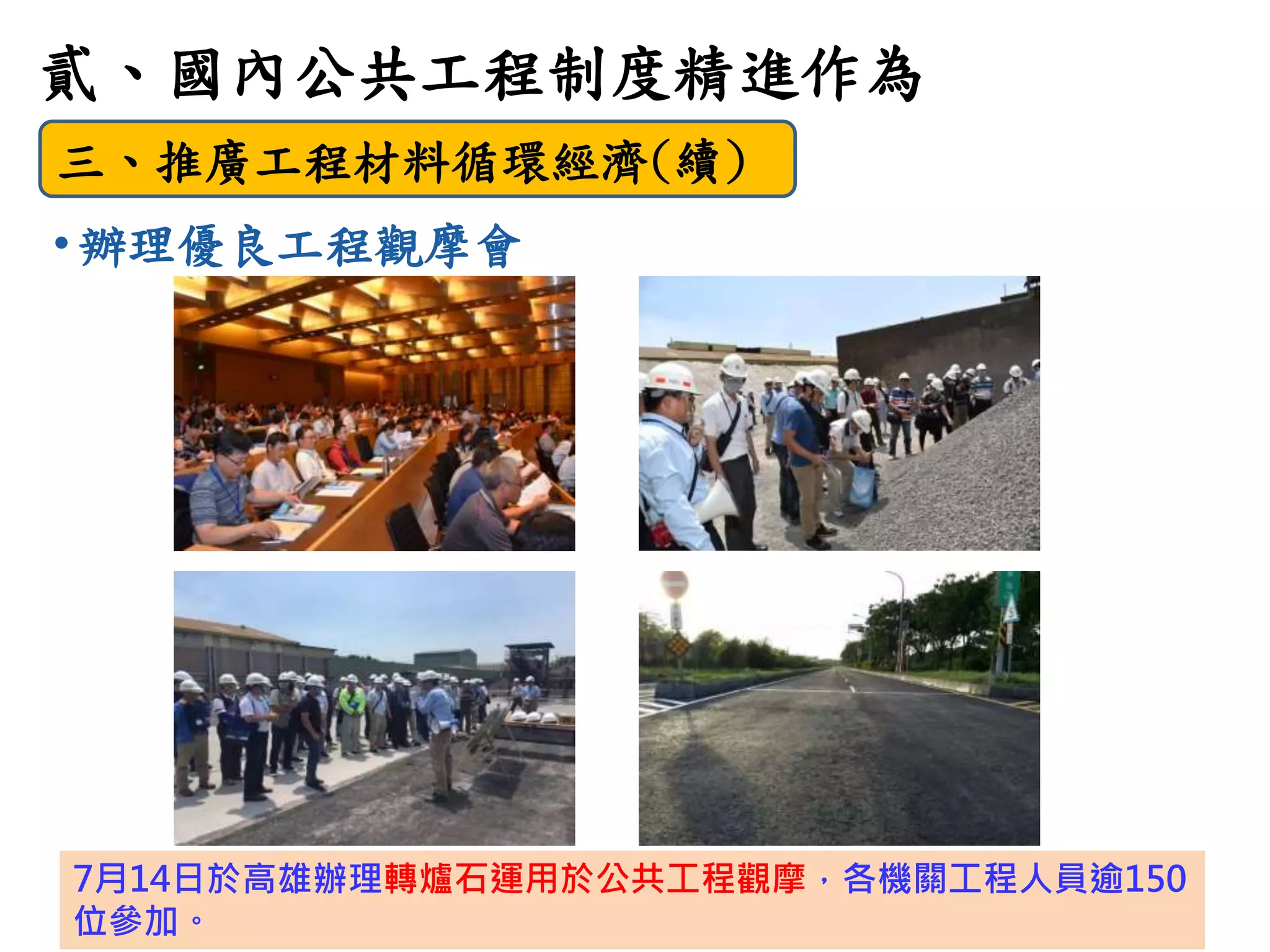 9
貳、國內公共工程制度精進作為
三、推廣工程材料循環經濟(續)
• 辦理優良工程觀摩會
7月14日於高雄辦理轉爐石運用於公共工程觀摩，各機關工程人員逾150
位參加。
 