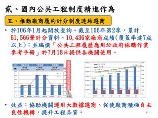 • 於106年1月起開放查詢。截至106年第2季，累計
61,566筆計分資料、10,436家廠商成績(覆蓋率達7成
以上)；並編撰「公共工程履歷應用於政府採購作業
參考手冊」於7月18日提供各機關使用。
• 效益：協助機關運用大數據選商、促使...