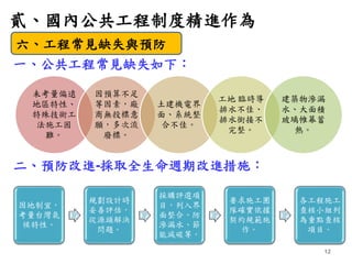 貳、國內公共工程制度精進作為
12
一、公共工程常見缺失如下：
二、預防改進-採取全生命週期改進措施：
六、工程常見缺失與預防
未考量偏遠
地區特性、
特殊技術工
法施工困
難。
因預算不足
等因素，廠
商無投標意
願，多次流
廢標。
土建機電...