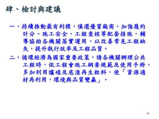 肆、檢討與建議
一、持續推動最有利標，慎選優質廠商，加強履約
計分、施工安全、工程查核等配套措施，輔
導協助各機關落實運用，以改善常見工程缺
失，提升執行效率及工程品質。
二、循環經濟為國家重要政策，請各機關辦理公共
工程時，依工程會施工綱要規...