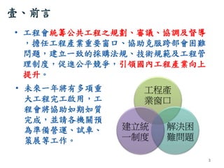 壹、前言
• 工程會統籌公共工程之規劃、審議、協調及督導
，擔任工程產業重要窗口、協助克服跨部會困難
問題，建立一致的採購法規、技術規範及工程管
理制度，促進公平競爭，引領國內工程產業向上
提升。
3
工程產
業窗口
解決困
難問題
建立統
一...