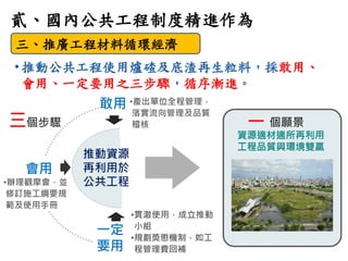8
貳、國內公共工程制度精進作為
三、推廣工程材料循環經濟
• 推動公共工程使用爐碴及底渣再生粒料，採敢用、
會用、一定要用之三步驟，循序漸進。
敢用
會用
•辦理觀摩會，並
修訂施工綱要規
範及使用手冊
推動資源
再利用於
公共工程
•產出單...