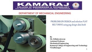 1
DEPARTMENT OF MECHANICAL ENGINEERING
PROBLEMS ON DESIGN and selection FLAT
BELT DRIVE using psg design data book
By
Mr. B.Balavairavan
Assistant Professor
Mechanical Engineering
Kamaraj College of Engineering and Technology
Virudhunagar
 