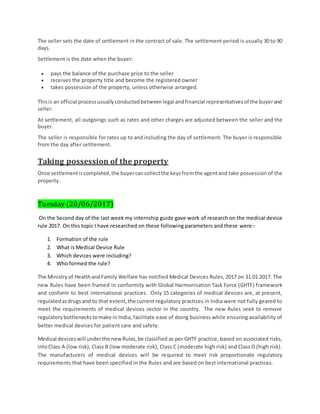 The seller sets the date of settlement in the contract of sale. The settlement period is usually 30 to 90
days.
Settlement is the date when the buyer:
 pays the balance of the purchase price to the seller
 receives the property title and become the registered owner
 takes possession of the property, unless otherwise arranged.
Thisis an official processusuallyconductedbetweenlegal andfinancial representativesof the buyerand
seller.
At settlement, all outgoings such as rates and other charges are adjusted between the seller and the
buyer.
The seller is responsible for rates up to and including the day of settlement. The buyer is responsible
from the day after settlement.
Taking possession of the property
Once settlementiscompleted,the buyercancollectthe keysfromthe agentand take possession of the
property.
Tuesday (20/06/2017)
On the Second day of the last week my internship guide gave work of research on the medical device
rule 2017. On this topic I have researched on these following parameters and these were:-
1. Formation of the rule
2. What is Medical Device Rule
3. Which devices were including?
4. Who formed the rule?
The Ministryof HealthandFamily Welfare has notified Medical Devices Rules, 2017 on 31.01.2017. The
new Rules have been framed in conformity with Global Harmonisation Task Force (GHTF) framework
and conform to best international practices. Only 15 categories of medical devices are, at present,
regulatedasdrugsand to that extent,the current regulatory practices in India were not fully geared to
meet the requirements of medical devices sector in the country. The new Rules seek to remove
regulatorybottleneckstomake in India, facilitate ease of doing business while ensuring availability of
better medical devices for patient care and safety.
Medical devices will underthe newRules,be classified as per GHTF practice, based on associated risks,
intoClass A (low risk), Class B (low moderate risk), Class C (moderate high risk) and Class D (high risk).
The manufacturers of medical devices will be required to meet risk proportionate regulatory
requirements that have been specified in the Rules and are based on best international practices.
 