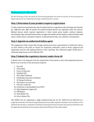 Wednesday (21/06/2017)
On the third day of the last week my internship guide gave the work of research on the procedure of
obtaining license for marketing of foreign medical devices in India:-
Step 1 Determine if your product requires registration
In India import and manufacturing, sale of medical devices is regulated under the Drugs and cosmetic
act, 1940 and rules 1945. At present 22 notified medical devices are regulated under the said act.
Medical devices which required registration in India include spinal needle, cochlear implants,
annuloplastyrings,andtracheotomytubes,syringesandneedles,dental implant,surgical sealants,heart
valves, cardiac stents, orthopedic implants, endotractracheal tube, and, catheters, among others.
Step 2 Appoint an authorized Indian agent
The regulation in India require that foreign manufactures have representative in India who will act
on their behalf as the point of contact for inspection authorities, assist in device approval and
registration process and vigilance/adverse event reporting. The authorized agent should have a
wholesale drug license in form 20B and 21B.
Step 3 Submit the regulatory dossier under form 40
A dossier has to be prepared with the required list of document to start with registration process.
Below is an overview of the documents required ,
1. Form 40
2. TR 6 Chalan
3. Power of Attorney
4. Schedule D(I)
5. ISO 13485 Certificate
6. Full Quality Assurance Certificate
7. CE Design Certificate
8. Declaration of conformity
9. Free sale certificate
10. Certificate of marketability from GHTF
11. Other Regulatory Approvals
12. PMS Report
13. Plant Master file
14. Device Master File
The CDSCO fees for registering a single manufacturing site are Rs. 969232.50 and 64615.50 for a
single device family.The time forregistrationprocesscan take anywhere between 6 to 9 months. if the
productsdo not have a predicate inIndiathe processing time will increase and special committee will
be appointed to determine the product safety and efficacy for the India market.
 