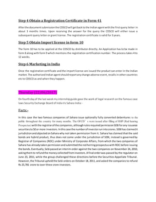 Step 4 Obtain a Registration Certificate in Form 41
Afterthe documentsubmissionthe CDSCOwill getbacktothe Indianagentwiththe first query letter in
about 3 months times. Upon receiving the answer for the query the CDSCO will either issue a
subsequent query letter or grant license. The registration certificate is valid for 3 years.
Step 5 Obtain Import license in form 10
The form 10 has to be applied at the CDSCO by distributor directly. An Application has to be made in
form 8 along with form 9 which mentions the registration certification number. The process takes 4 to
12 weeks.
Step 6 Marketing in India
Once the registration certificate and the import license are issued the product can enter in the Indian
market.The authorizedIndianagentshouldreportanychange adverse event, recalls in other countries
etc to CDSCO as and when they happen.
Thursday (22/06/2017)
On fourthdayof the last weekmyinternshipguide gave the work of legal research on the famous case
laws Security Exchange Board of India Vs Sahara India:-
Facts:-
In this case the two famous companies of Sahara issue optionally fully converted debentures to the
public throughout the country for many months. The OFCD’s were issued after filling of RHP (Red hearing
Prospectus) withthe registrarof the companies,althoughrulesrequiredpermissionSEBIforany issuance
securitiesto50 or more investors.Inthiscase the numberof investorrunintocrores.SEBIhas claimedit
jurisdictionandobjectedonSahara why not taken permission from it. Sahara has claimed that the said
bonds are hybrid product, thus does not come under the jurisdiction of SEBI, instead is governed by
Registrar of Companies (ROC) under Ministry of Corporate Affairs, from which the two companies of
Sahara has alreadytakenpermissionandsubmittedthe redherringprospectuswith ROC before issuing
the bonds.Eventually,Sebi passedan interim order against the two companies on November 24, 2010,
askingthemto refundthe moneycollectedfrominvestors.A final orderwas passed by the regulator on
June 23, 2011, while the group challenged these directions before the Securities Appellate Tribunal.
However,the Tribunal upheldthe Sebi orders on October 18, 2011, and asked the companies to refund
Rs 25,781 crore to over three crore investors.
 