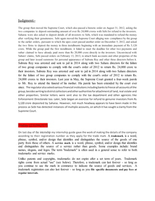 Judgment:-
The group then moved the Supreme Court, which also passed a historic order on August 31, 2012, asking the
two companies to deposit outstanding amount of over Rs 24,000 crores with Sebi for refund to the investors.
Saharas were also asked to deposit details of all investors to Sebi, which was mandated to refund the money
after verifying their genuineness. Sebi again moved the Supreme Court alleging non- compliance by the group
to the earlier orders, pursuant to which the apex court passed another order on December 5, 2012, and asked
the two firms to deposit the money in three installments beginning with an immediate payment of Rs 5,120
crore. While the group paid the first installment, it failed to meet the deadline for other two payments and
rather claimed to have already paid more than Rs 20,000 crore directly to the investors. Unconvinced with
Sahara' claims, Sebi passed orders on February 13, 2013, to attach bank accounts and other properties of the
group and later issued summons for personal appearance of Subrata Roy and other three directors before it.
Subrata Roy was arrested and sent to jail in 2014 along with two Sahara directors for the failure
of two group companies to comply with the court's order of 2012 to return Rs. 24,000 crore to
their investors. Subrata Roy was arrested and sent to jail in 2014 along with two Sahara directors
for the failure of two group companies to comply with the court's order of 2012 to return Rs.
24,000 crores to their investors. Last year in May, the Supreme Court granted a four-week parole
to Mr. Roy to attend the funeral of his mother. His parole has been extended by the court ever
since. The regulatoralsoaskedvariousfinancial institutionsincludingbankstofreeze all accountsof the
group,besideswritingtodistrictcollectorsandotherauthoritiesforattachmentof land, real estate and
other properties. Similar letters were sent also to the tax department and other agencies like
Enforcement Directorate too. Later, Sebi began an exercise for refund to genuine investors from Rs
5,120 crore deposited by Saharas. However, not much headway appears to have been made in the
process as Sebi has detected instances of multiple accounts, on which it has sought a clarity from the
Supreme Court.
Friday (23/06/17)
On last day of the internship my internship guide gave the work of making the details of the company
according to their registration number as they apply for the trade mark. A trademark is a word,
phrase, symbol, and/or design that identifies and distinguishes the source of the goods of one
party from those of others. A service mark is a word, phrase, symbol, and/or design that identifies
and distinguishes the source of a service rather than goods. Some examples include: brand
names, slogans, and logos. The term "trademark" is often used in a general sense to refer to both
trademarks and service marks.
Unlike patents and copyrights, trademarks do not expire after a set term of years. Trademark
rights come from actual “use” (see below). Therefore, a trademark can last forever - so long as
you continue to use the mark in commerce to indicate the source of goods and services. A
trademark registration can also last forever - so long as you file specific documents and pay fees at
regular intervals.
 
