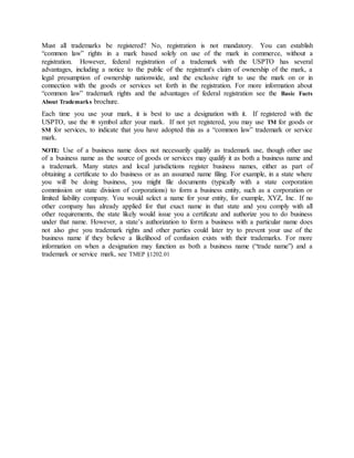 Must all trademarks be registered? No, registration is not mandatory. You can establish
“common law” rights in a mark based solely on use of the mark in commerce, without a
registration. However, federal registration of a trademark with the USPTO has several
advantages, including a notice to the public of the registrant's claim of ownership of the mark, a
legal presumption of ownership nationwide, and the exclusive right to use the mark on or in
connection with the goods or services set forth in the registration. For more information about
“common law” trademark rights and the advantages of federal registration see the Basic Facts
About Trademarks brochure.
Each time you use your mark, it is best to use a designation with it. If registered with the
USPTO, use the ® symbol after your mark. If not yet registered, you may use TM for goods or
SM for services, to indicate that you have adopted this as a “common law” trademark or service
mark.
NOTE: Use of a business name does not necessarily qualify as trademark use, though other use
of a business name as the source of goods or services may qualify it as both a business name and
a trademark. Many states and local jurisdictions register business names, either as part of
obtaining a certificate to do business or as an assumed name filing. For example, in a state where
you will be doing business, you might file documents (typically with a state corporation
commission or state division of corporations) to form a business entity, such as a corporation or
limited liability company. You would select a name for your entity, for example, XYZ, Inc. If no
other company has already applied for that exact name in that state and you comply with all
other requirements, the state likely would issue you a certificate and authorize you to do business
under that name. However, a state’s authorization to form a business with a particular name does
not also give you trademark rights and other parties could later try to prevent your use of the
business name if they believe a likelihood of confusion exists with their trademarks. For more
information on when a designation may function as both a business name (“trade name”) and a
trademark or service mark, see TMEP §1202.01
 