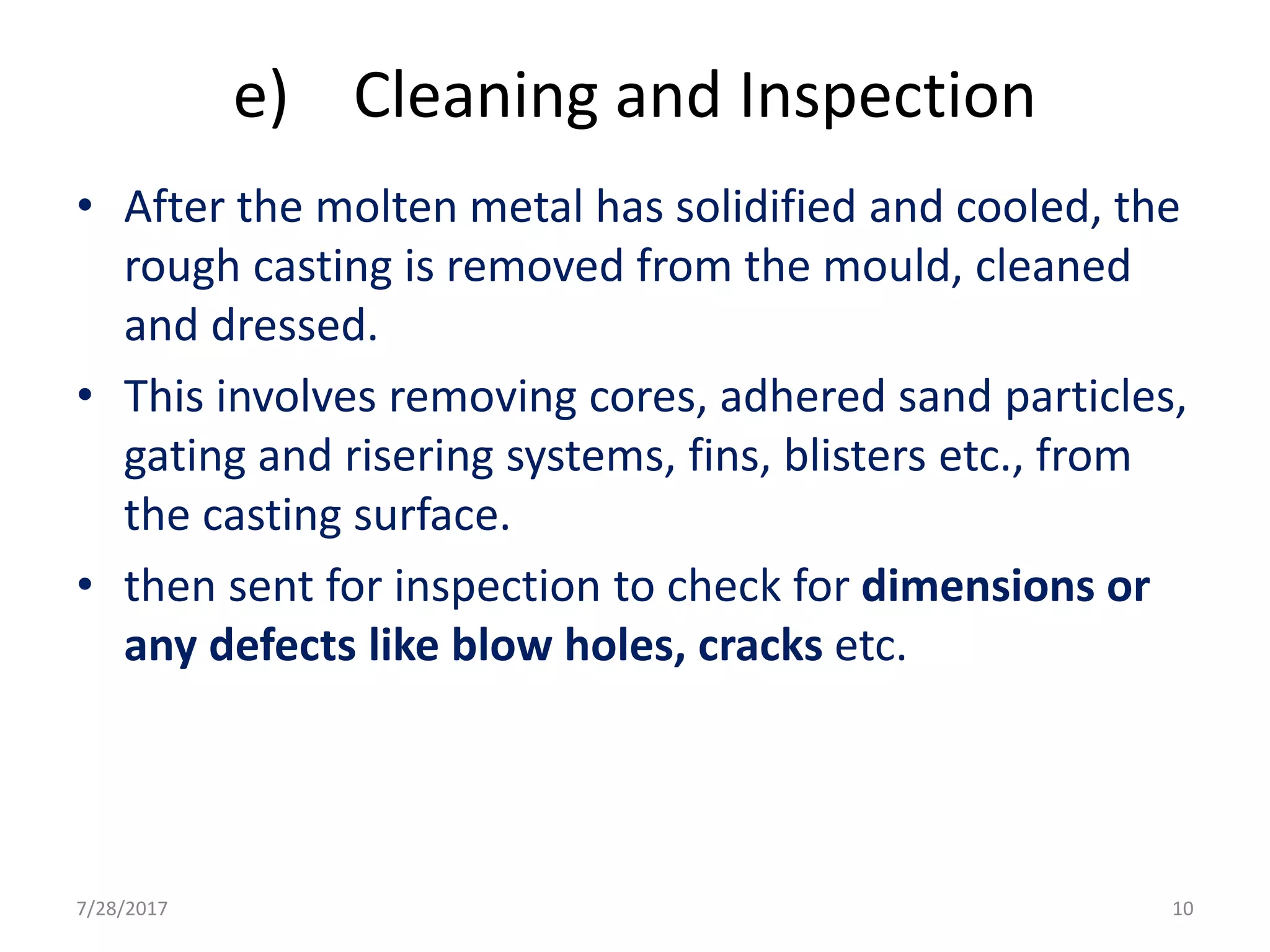 e) Cleaning and Inspection
• After the molten metal has solidified and cooled, the
rough casting is removed from the mould, cleaned
and dressed.
• This involves removing cores, adhered sand particles,
gating and risering systems, fins, blisters etc., from
the casting surface.
• then sent for inspection to check for dimensions or
any defects like blow holes, cracks etc.
7/28/2017 10
 