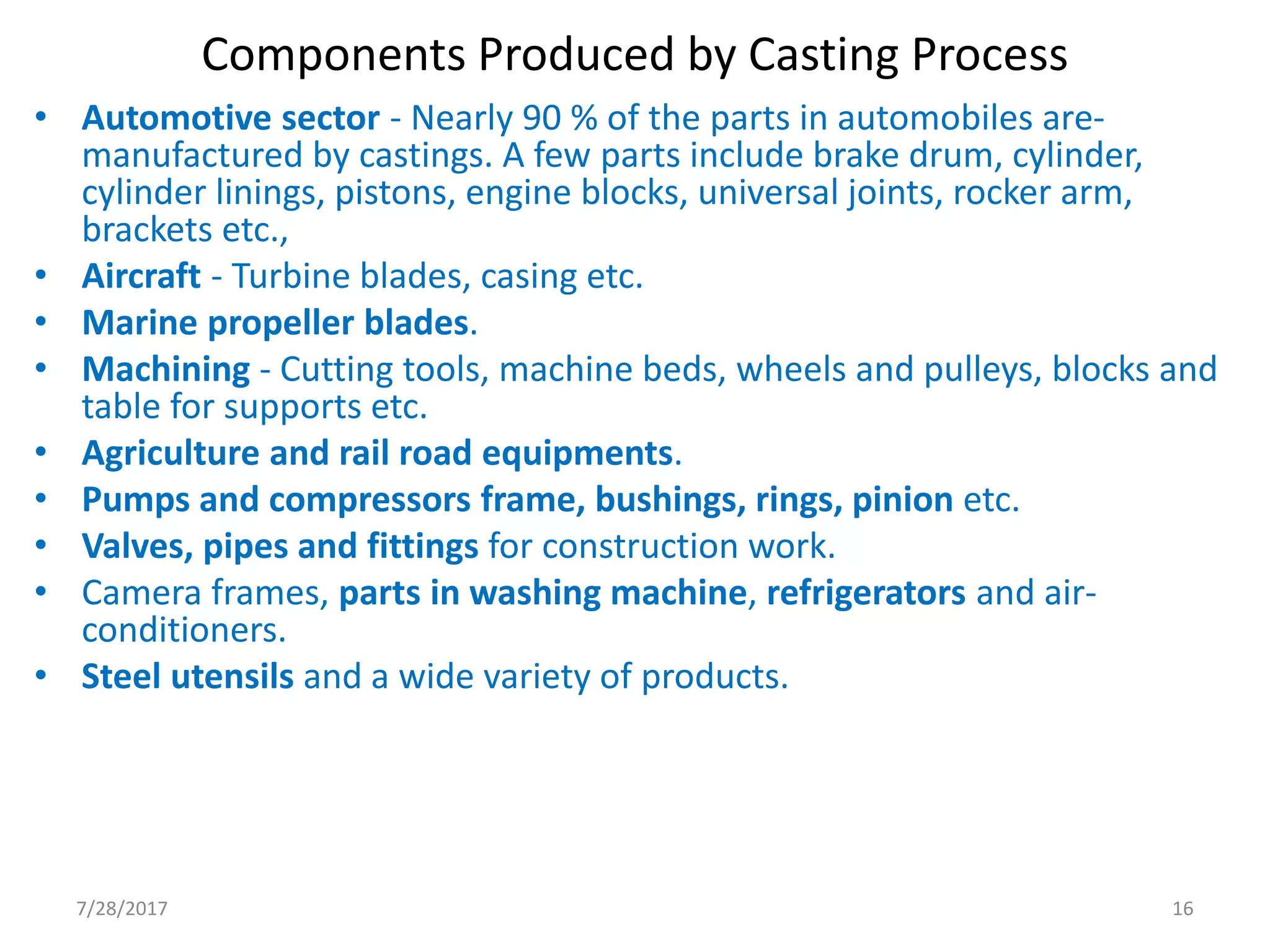 Components Produced by Casting Process
• Automotive sector - Nearly 90 % of the parts in automobiles are-
manufactured by castings. A few parts include brake drum, cylinder,
cylinder linings, pistons, engine blocks, universal joints, rocker arm,
brackets etc.,
• Aircraft - Turbine blades, casing etc.
• Marine propeller blades.
• Machining - Cutting tools, machine beds, wheels and pulleys, blocks and
table for supports etc.
• Agriculture and rail road equipments.
• Pumps and compressors frame, bushings, rings, pinion etc.
• Valves, pipes and fittings for construction work.
• Camera frames, parts in washing machine, refrigerators and air-
conditioners.
• Steel utensils and a wide variety of products.
7/28/2017 16
 