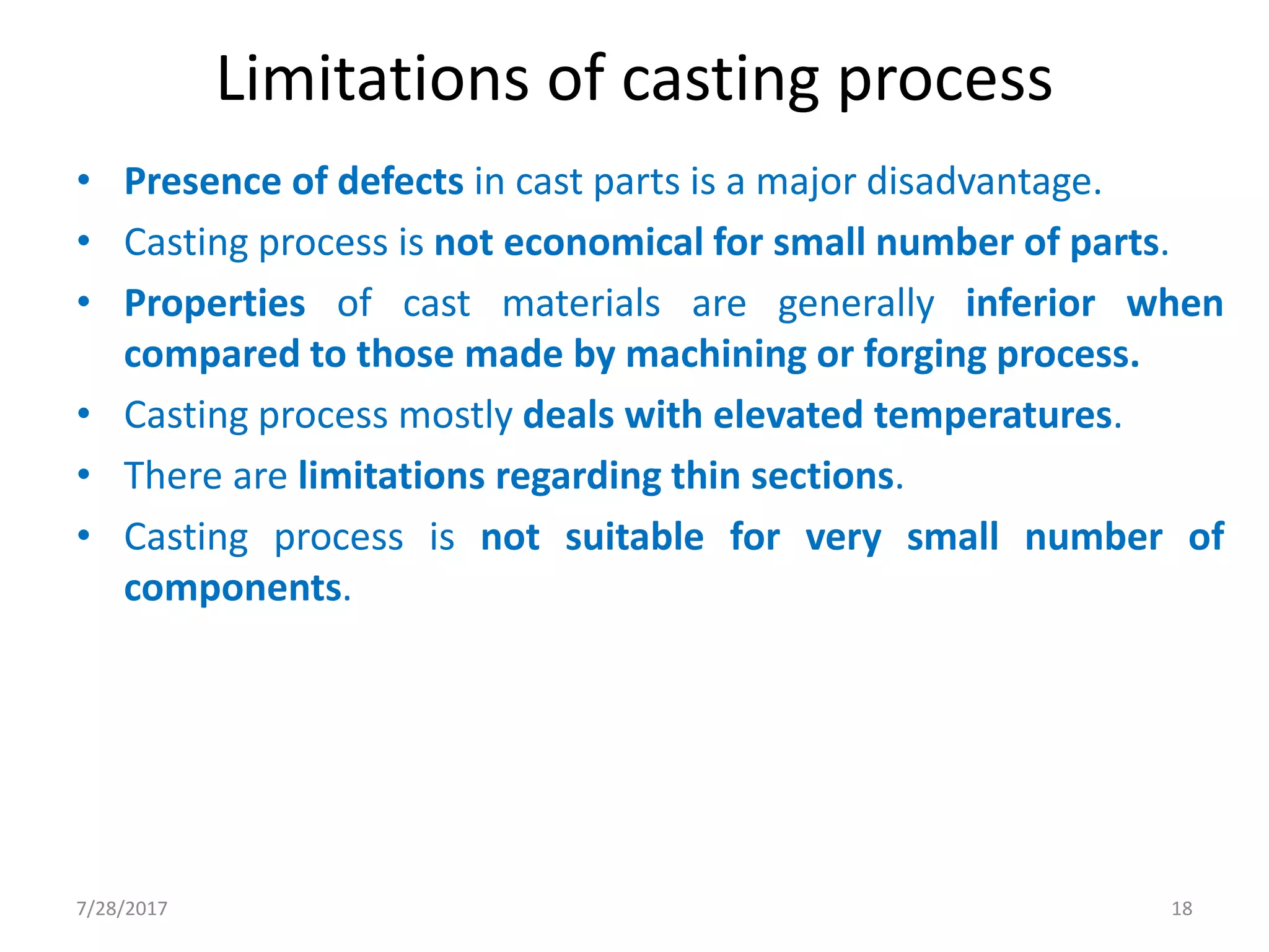 Limitations of casting process
• Presence of defects in cast parts is a major disadvantage.
• Casting process is not economical for small number of parts.
• Properties of cast materials are generally inferior when
compared to those made by machining or forging process.
• Casting process mostly deals with elevated temperatures.
• There are limitations regarding thin sections.
• Casting process is not suitable for very small number of
components.
7/28/2017 18
 