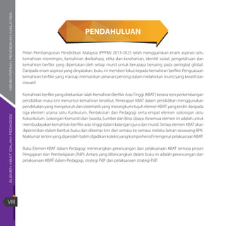 ELEMENKBATDALAMPEDAGOGIKEMENTERIANPENDIDIKANMALAYSIA
VIII
PENDAHULUAN
Pelan Pembangunan Pendidikan Malaysia (PPPM) 2013-2025 telah menggariskan enam aspirasi iaitu
kemahiran memimpin, kemahiran dwibahasa, etika dan kerohanian, identiti sosial, pengetahuan dan
kemahiran berfikir yang diperlukan oleh setiap murid untuk berupaya bersaing pada peringkat global.
Daripada enam aspirasi yang dinyatakan, buku ini memberi fokus kepada kemahiran berfikir. Penguasaan
kemahiran berfikir yang mantap memainkan peranan penting dalam melahirkan murid yang kreatif dan
inovatif.
Kemahiran berfikir yang ditekankan ialah Kemahiran Berfikir ArasTinggi (KBAT) kerana tren perkembangan
pendidikan masa kini menuntut kemahiran tersebut. Penerapan KBAT dalam pendidikan menggunakan
pendekatan yang menyeluruh dan sistematik yang merangkumi tujuh elemen KBAT yang terdiri daripada
tiga elemen utama iaitu Kurikulum, Pentaksiran dan Pedagogi serta empat elemen sokongan iaitu
Kokurikulum, Sokongan Komuniti dan Swasta, Sumber dan Bina Upaya. Kesemua elemen ini adalah untuk
membudayakan kemahiran berfikir aras tinggi dalam kalangan guru dan murid. Setiap elemen KBAT akan
diperincikan dalam bentuk buku dan dikemas kini dari semasa ke semasa melalui laman sesawang BPK.
Maklumat terkini yang diperoleh boleh dijadikan koleksi yang komprehensif mengenai pelaksanaan KBAT.
Buku Elemen KBAT dalam Pedagogi menerangkan perancangan dan pelaksanaan KBAT semasa proses
Pengajaran dan Pembelajaran (PdP). Antara yang dibincangkan dalam buku ini adalah perancangan dan
pelaksanaan KBAT dalam Pedagogi, strategi PdP dan pelaksanaan strategi PdP.
 