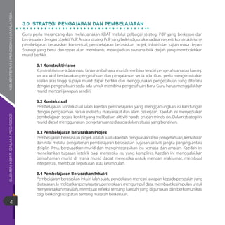 ELEMENKBATDALAMPEDAGOGIKEMENTERIANPENDIDIKANMALAYSIA
4
3.0 STRATEGI PENGAJARAN DAN PEMBELAJARAN
Guru perlu merancang dan melaksanakan KBAT melalui pelbagai strategi PdP yang berkesan dan
bersesuaian dengan objektif PdP. Antara strategi PdP yang boleh digunakan adalah seperti konstruktivisme,
pembelajaran berasaskan konteksual, pembelajaran berasaskan projek, inkuiri dan kajian masa depan.
Strategi yang betul dan tepat akan membantu mewujudkan suasana bilik darjah yang membolehkan
murid berfikir.
3.1 Konstruktivisme
Konstruktivisme adalah satu fahaman bahawa murid membina sendiri pengetahuan atau konsep
secara aktif berdasarkan pengetahuan dan pengalaman sedia ada. Guru perlu mengemukakan
soalan aras tinggi supaya murid dapat berfikir dan menggunakan pengetahuan yang diterima
dengan pengetahuan sedia ada untuk membina pengetahuan baru. Guru harus menggalakkan
murid mencari jawapan sendiri.
3.2 Kontekstual
Pembelajaran kontekstual ialah kaedah pembelajaran yang menggabungkan isi kandungan
dengan pengalaman harian individu, masyarakat dan alam pekerjaan. Kaedah ini menyediakan
pembelajaran secara konkrit yang melibatkan aktiviti hands-on dan minds-on. Dalam strategi ini
murid dapat menggunakan pengetahuan sedia ada dalam situasi yang berlainan.
3.3 Pembelajaran Berasaskan Projek
Pembelajaran berasaskan projek adalah suatu kaedah penguasaan ilmu pengetahuan, kemahiran
dan nilai melalui pengalaman pembelajaran berasaskan tugasan aktiviti jangka panjang antara
disiplin ilmu, berpusatkan murid dan mengintegrasikan isu semasa dan amalan. Kaedah ini
menekankan tugasan intelek bagi meneroka isu yang kompleks. Kaedah ini menggalakkan
pemahaman murid di mana murid dapat meneroka untuk mencari maklumat, membuat
interpretasi, membuat keputusan atau kesimpulan.
3.4 Pembelajaran Berasaskan Inkuiri
Pembelajaran berasaskan inkuiri ialah suatu pendekatan mencari jawapan kepada persoalan yang
diutarakan. Ia melibatkan penyiasatan, penerokaan, mengumpul data, membuat kesimpulan untuk
menyelesaikan masalah, membuat refleksi tentang kaedah yang digunakan dan berkomunikasi
bagi berkongsi dapatan tentang masalah berkenaan.
 