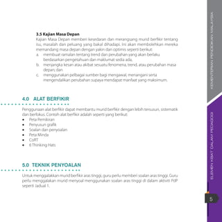ELEMENKBATDALAMPEDAGOGIKEMENTERIANPENDIDIKANMALAYSIA
5
3.5 Kajian Masa Depan
Kajian Masa Depan memberi kesedaran dan merangsang murid berfikir tentang
isu, masalah dan peluang yang bakal dihadapi. Ini akan membolehkan mereka
memandang masa depan dengan yakin dan optimis seperti berikut:
a.	 membuat ramalan tentang trend dan perubahan yang akan berlaku
berdasarkan pengetahuan dan maklumat sedia ada,
b.	 menjangka kesan atau akibat sesuatu fenomena, trend, atau perubahan masa
depan; dan
c.	 menggunakan pelbagai sumber bagi mengawal, menangani serta
mengendalikan perubahan supaya mendapat manfaat yang maksimum.
4.0 ALAT BERFIKIR
Penggunaan alat berfikir dapat membantu murid berfikir dengan lebih tersusun, sistematik
dan berfokus. Contoh alat berfikir adalah seperti yang berikut:
•	 Peta Pemikiran
•	 Penyusun grafik
•	 Soalan dan penyoalan
•	 Peta Minda
•	 CoRT
•	 6 Thinking Hats
5.0 TEKNIK PENYOALAN
Untuk menggalakkan murid berfikir aras tinggi, guru perlu memberi soalan aras tinggi. Guru
perlu menggalakan murid menyoal menggunakan soalan aras tinggi di dalam aktiviti PdP
seperti Jadual 1.
 