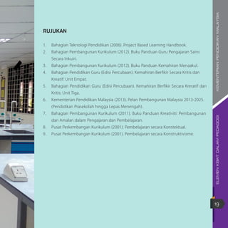 ELEMENKBATDALAMPEDAGOGIKEMENTERIANPENDIDIKANMALAYSIA
19
RUJUKAN
1.	 Bahagian Teknologi Pendidikan (2006). Project Based Learning Handbook.
2.	 Bahagian Pembangunan Kurikulum (2012). Buku Panduan Guru Pengajaran Sains 		
	 Secara Inkuiri.
3.	 Bahagian Pembangunan Kurikulum (2012). Buku Panduan Kemahiran Menaakul.
4.	 Bahagian Pendidikan Guru (Edisi Percubaan). Kemahiran Berfikir Secara Kritis dan 		
	 Kreatif: Unit Empat.
5.	 Bahagian Pendidikan Guru (Edisi Percubaan). Kemahiran Berfikir Secara Kreratif dan	
	 Kritis: Unit Tiga.
6.	 Kementerian Pendidikan Malaysia (2013). Pelan Pembangunan Malaysia 2013-2025.
	 (Pendidikan Prasekolah hingga Lepas Menengah).
7.	 Bahagian Pembangunan Kurikulum (2011). Buku Panduan Kreativiti: Pembangunan	
	 dan Amalan dalam Pengajaran dan Pembelajaran.
8.	 Pusat Perkembangan Kurikulum (2001). Pembelajaran secara Konstektual.
9.	 Pusat Perkembangan Kurikulum (2001). Pembelajaran secara Konstruktivisme.
 