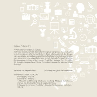 Cetakan Pertama 2014
© Kementerian Pendidikan Malaysia
Hak CiptaTerpelihara.Tidak dibenarkan mengeluar ulang mana-mana bahagian
artikel, ilustrasi dan isi kandungan buku ini dalam sebarang bentuk dan dengan
cara apa-apa jua sama ada secara elektronik, fotokopi, mekanikal, rakaman atau
cara lain sebelum mendapat kebenaran bertulis daripada Pengarah Bahagian
Pembangunan Kurikulum, Kementerian Pendidikan Malaysia, Aras 4 – 8, Blok
E9, Kompleks Kerajaan Parcel E, Pusat Pentadbiran Kerajaan Persekutuan, 62604
Putrajaya.
Perpustakaan Negara Malaysia Data Pengkatalogan-dalam-Penerbitan
Elemen KBAT Dalam PEDAGOGI
	 Bibliography: page 14
	 ISBN 978-967-420-079-4
	 1. Thought and thinking--Study and teaching--Malaysia--Handbooks,
	 manual, etc. 2. Critical thinking. 3. Creative thinking.
	 I. Malaysia. Kementerian Pendidikan. Bahagian Pembangunan Kurikulum.
	370.152
 