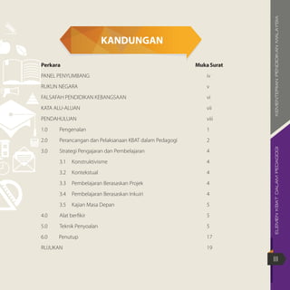 ELEMENKBATDALAMPEDAGOGIKEMENTERIANPENDIDIKANMALAYSIA
III
KANDUNGAN
Perkara	 MukaSurat
PANEL PENYUMBANG		 iv
RUKUN NEGARA		 v
FALSAFAH PENDIDIKAN KEBANGSAAN		 vi
KATA ALU-ALUAN		 vii
PENDAHULUAN		viii
1.0	Pengenalan		1
2.0	 Perancangan dan Pelaksanaan KBAT dalam Pedagogi		 2
3.0	 Strategi Pengajaran dan Pembelajaran		 4
	 3.1	Konstruktivisme		 4
	 3.2	Kontekstual		 4
	 3.3	 Pembelajaran Berasaskan Projek		 4
	 3.4	 Pembelajaran Berasaskan Inkuiri		 4
	 3.5	 Kajian Masa Depan		 5
4.0	 Alat berfikir		 5
5.0	 Teknik Penyoalan		 5
6.0		 Penutup		 17
RUJUKAN		19
 