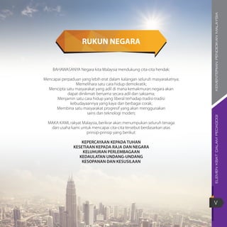ELEMENKBATDALAMPEDAGOGIKEMENTERIANPENDIDIKANMALAYSIA
V
RUKUN NEGARA
BAHAWASANYA Negara kita Malaysia mendukung cita-cita hendak:
Mencapai perpaduan yang lebih erat dalam kalangan seluruh masyarakatnya;
Memelihara satu cara hidup demokratik;
Mencipta satu masyarakat yang adil di mana kemakmuran negara akan
dapat dinikmati bersama secara adil dan saksama;
Menjamin satu cara hidup yang liberal terhadap tradisi-tradisi
kebudayaannya yang kaya dan berbagai corak;
Membina satu masyarakat progresif yang akan menggunakan
sains dan teknologi moden;
MAKA KAMI, rakyat Malaysia, berikrar akan menumpukan seluruh tenaga
dan usaha kami untuk mencapai cita-cita tersebut berdasarkan atas
prinsip-prinsip yang berikut:
KEPERCAYAAN KEPADA TUHAN
KESETIAAN KEPADA RAJA DAN NEGARA
KELUHURAN PERLEMBAGAAN
KEDAULATAN UNDANG-UNDANG
KESOPANAN DAN KESUSILAAN
 