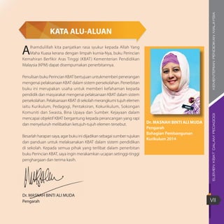 ELEMENKBATDALAMPEDAGOGIKEMENTERIANPENDIDIKANMALAYSIA
VII
KATA ALU-ALUAN
Alhamdulillah kita panjatkan rasa syukur kepada Allah Yang
Maha Kuasa kerana dengan limpah kurnia-Nya, buku Perincian
Kemahiran Berfikir Aras Tinggi (KBAT) Kementerian Pendidikan
Malaysia (KPM) dapat disempurnakan penerbitannya.
Penulisan buku Perincian KBAT bertujuan untukmemberi penerangan
mengenai pelaksanaan KBAT dalam sistem persekolahan. Penerbitan
buku ini merupakan usaha untuk memberi kefahaman kepada
pendidik dan masyarakat mengenai pelaksanaan KBAT dalam sistem
persekolahan. Pelaksanaan KBAT di sekolah merangkumi tujuh elemen
iaitu Kurikulum, Pedagogi, Pentaksiran, Kokurikulum, Sokongan
Komuniti dan Swasta, Bina Upaya dan Sumber. Kejayaan dalam
mencapai objektif KBAT bergantung kepada perancangan yang rapi
dan menyeluruh melibatkan ketujuh-tujuh elemen tersebut.
Besarlah harapan saya, agar buku ini dijadikan sebagai sumber rujukan
dan panduan untuk melaksanakan KBAT dalam sistem pendidikan
di sekolah. Kepada semua pihak yang terlibat dalam penerbitan
buku Perincian KBAT, saya ingin merakamkan ucapan setinggi-tinggi
penghargaan dan terima kasih.
Dr. MASNAH BINTI ALI MUDA
Pengarah
Dr. MASNAH BINTI ALI MUDA
Pengarah
Bahagian Pembangunan
Kurikulum 2014
 