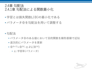 2.4章 勾配法
2.4.1章 勾配法による関数最小化
• 学習とは損失関数L(Θ)の最小化である
• パラメータΘを勾配法を用いて調整する
• 勾配法
• パラメータΘのある値において目的関数を線形直線で近似
• 逐次的にパラメータを更新
• Θ(k+1)=Θ(k)-η∂L(Θ(k))
• η: 学習率(パラメータ)
 