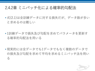 2.4.2章 ミニバッチ化による確率的勾配法
• 式(2.1)は全訓練データに対する損失だが、データ数が多い
と求めるのは難しい
• 1訓練データで損失及び勾配を求めてパラメータを更新す
る確率的勾配法を用いる
• 現実的には全データでも1データでもなく複数のデータで
の損失及び勾配を求めて平均を求めるミニバッチ法を用い
る
 