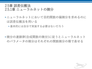 2.5章 誤差伝搬法
2.5.1章 ニューラルネットの微分
• ニューラルネットにおいて目的関数の偏微分を求めるのに
は誤差伝搬法を用いる
• 基本的には自分で実装する必要はないだろう
• 微分の連鎖律(合成関数の微分)に従うとニューラルネット
のパラメータの微分はそれぞれの関数微分の積で表せる
 
