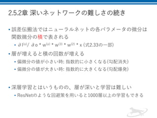 2.5.2章 深いネットワークの難しさの続き
• 誤差伝搬法ではニューラルネットの各パラメータの微分は
関数微分の積で表される
• ∂l(o)/ ∂o * w(o) * w(3) * w(2) * x (式2.33の一部)
• 層が増えると積の回数が増える
• 偏微分の値が小さい時: 指数的に小さくなる(勾配消失)
• 偏微分の値が大きい時: 指数的に大きくなる(勾配爆発)
• 深層学習とはいうものの、層が深いと学習は難しい
• ResNetのような回避策を用いると1000層以上の学習もできる
 